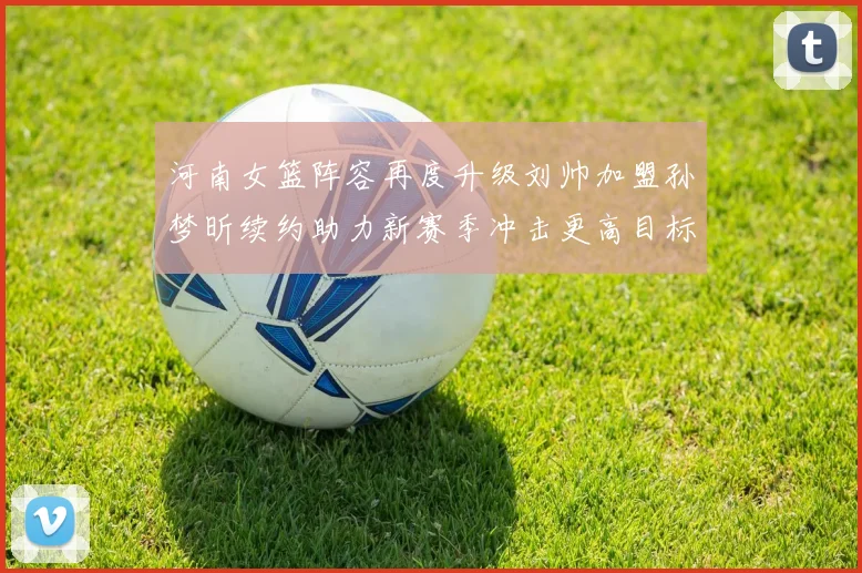 河南女篮阵容再度升级刘帅加盟孙梦昕续约助力新赛季冲击更高目标