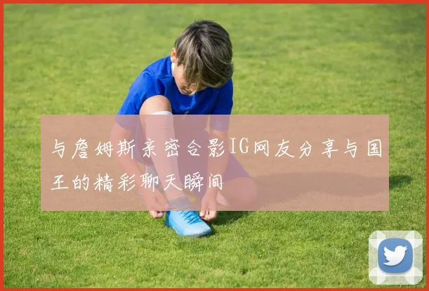 与詹姆斯亲密合影IG网友分享与国王的精彩聊天瞬间
