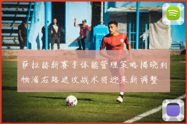 萨拉赫新赛季体能管理策略揭晓利物浦右路进攻战术将迎来新调整