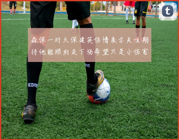 森保一对久保建英伤情表示关注期待他能顺利走下场希望只是小伤害