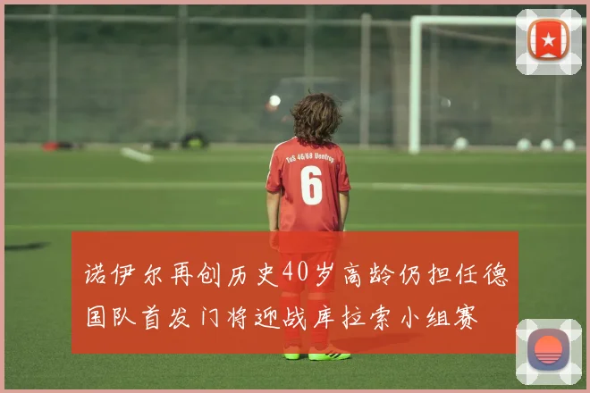诺伊尔再创历史40岁高龄仍担任德国队首发门将迎战库拉索小组赛