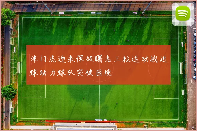 津门虎迎来保级曙光三粒运动战进球助力球队突破困境