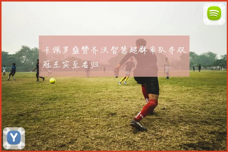卡佩罗盛赞齐沃智慧超群率队夺双冠王实至名归
