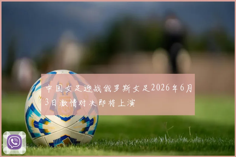 中国女足迎战俄罗斯女足2026年6月3日激情对决即将上演