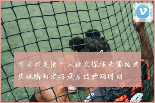 内马尔更换个人社交媒体头像经典庆祝瞬间定格最后的舞蹈时刻