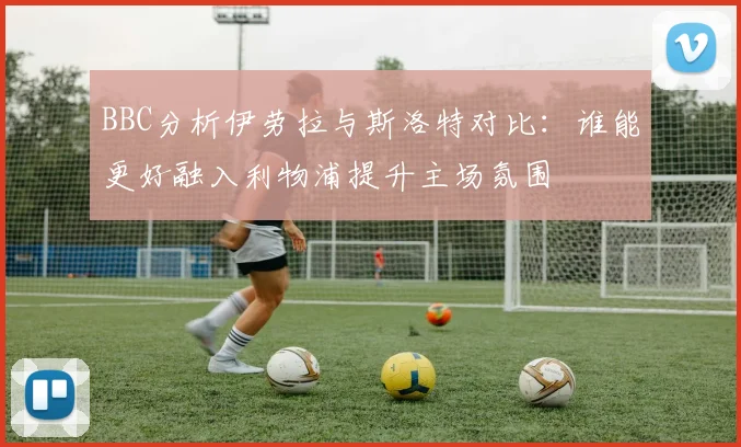 BBC分析伊劳拉与斯洛特对比：谁能更好融入利物浦提升主场氛围