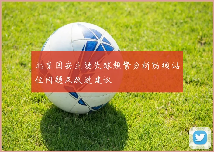 北京国安主场失球频繁分析防线站位问题及改进建议