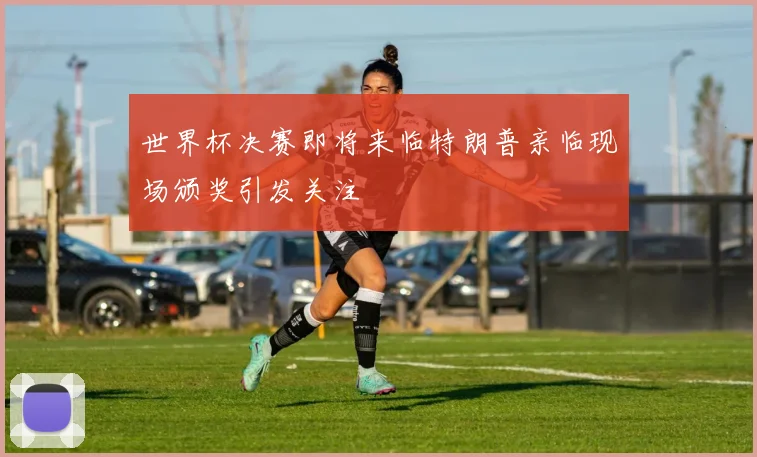 世界杯决赛即将来临特朗普亲临现场颁奖引发关注