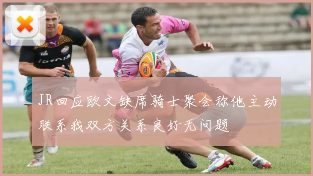 JR回应欧文缺席骑士聚会称他主动联系我双方关系良好无问题