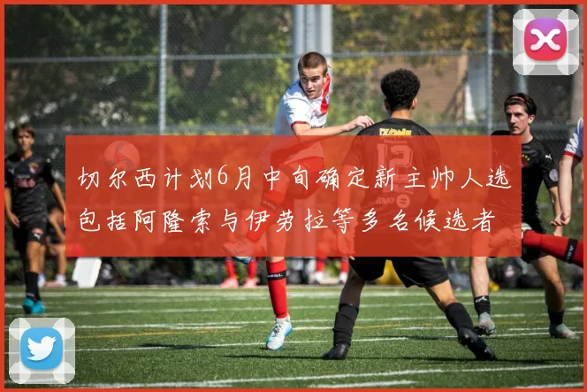 切尔西计划6月中旬确定新主帅人选包括阿隆索与伊劳拉等多名候选者