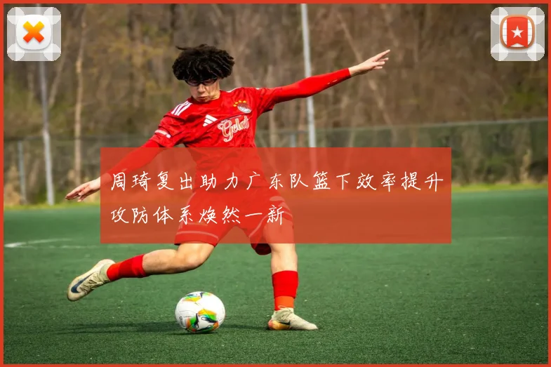 周琦复出助力广东队篮下效率提升攻防体系焕然一新