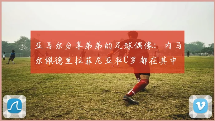 亚马尔分享弟弟的足球偶像：内马尔佩德里拉菲尼亚和C罗都在其中