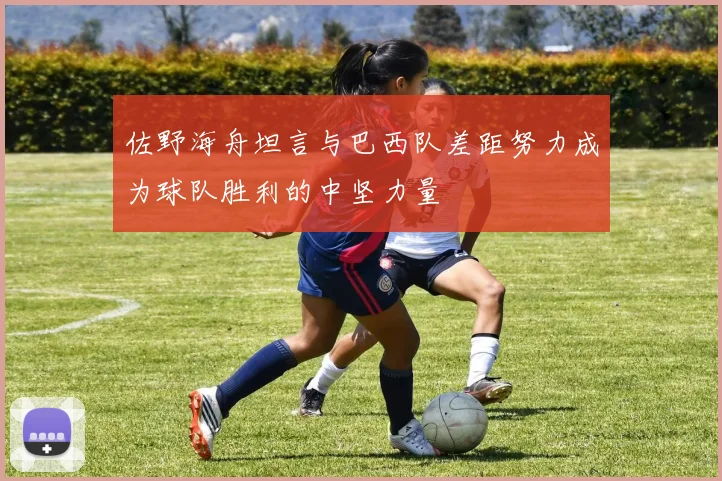 佐野海舟坦言与巴西队差距努力成为球队胜利的中坚力量