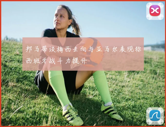 邦马蒂谈梅西去向与亚马尔表现称西班牙战斗力提升