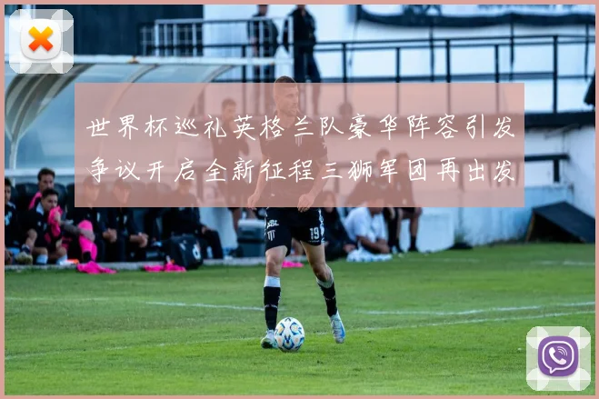 世界杯巡礼英格兰队豪华阵容引发争议开启全新征程三狮军团再出发