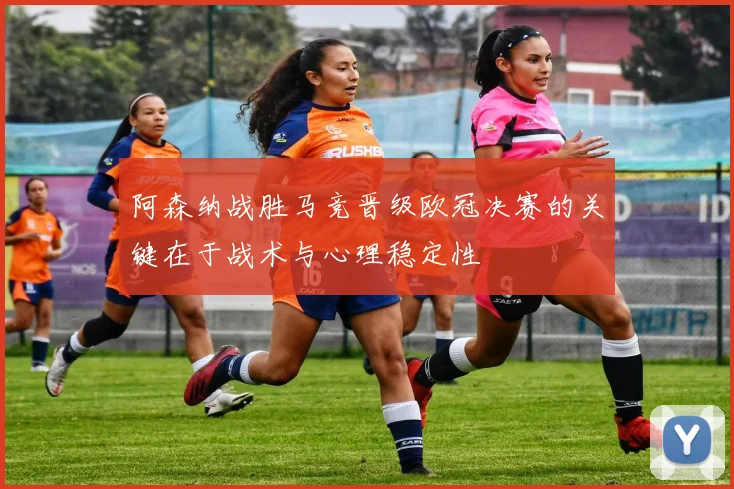 阿森纳战胜马竞晋级欧冠决赛的关键在于战术与心理稳定性