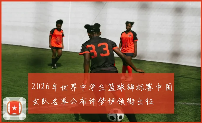 2026年世界中学生篮球锦标赛中国女队名单公布许梦伊领衔出征