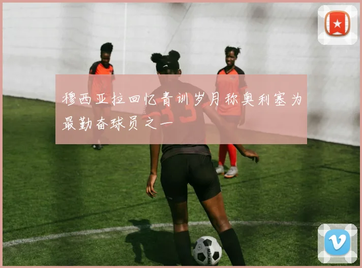 穆西亚拉回忆青训岁月称奥利塞为最勤奋球员之一