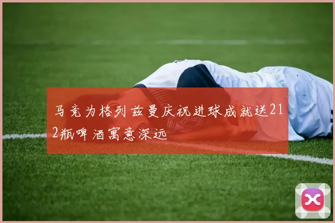 马竞为格列兹曼庆祝进球成就送212瓶啤酒寓意深远