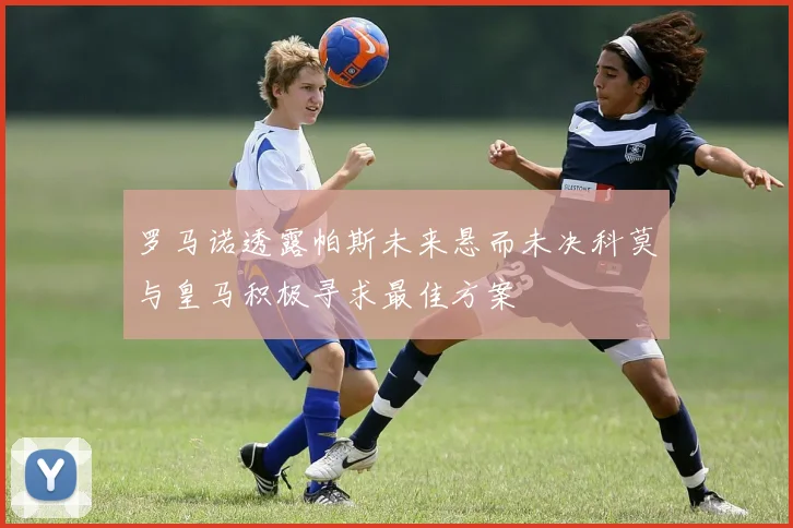 罗马诺透露帕斯未来悬而未决科莫与皇马积极寻求最佳方案