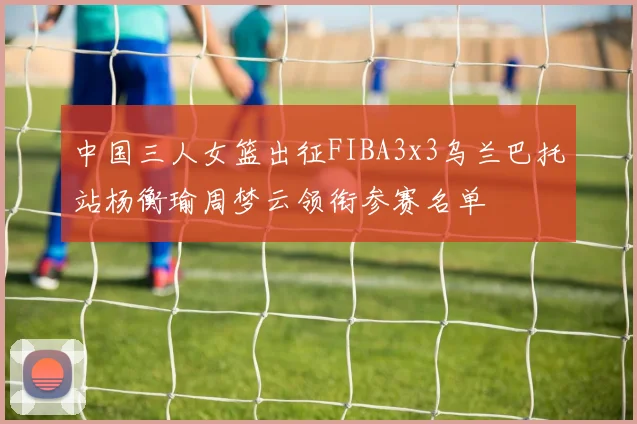 中国三人女篮出征FIBA3x3乌兰巴托站杨衡瑜周梦云领衔参赛名单