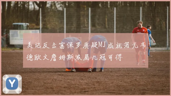 美记反击富保罗质疑MJ成就若无韦德欧文詹姆斯浓眉几冠可得