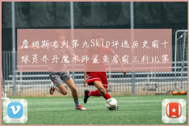 詹姆斯名列第九Skip评选历史前十球员乔丹魔术师鲨鱼居前三科比第七
