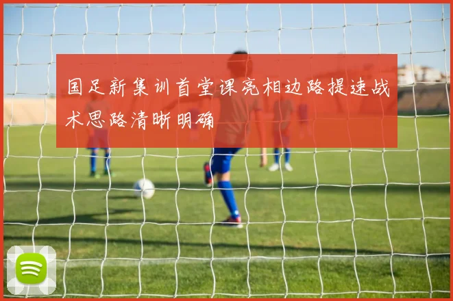 国足新集训首堂课亮相边路提速战术思路清晰明确